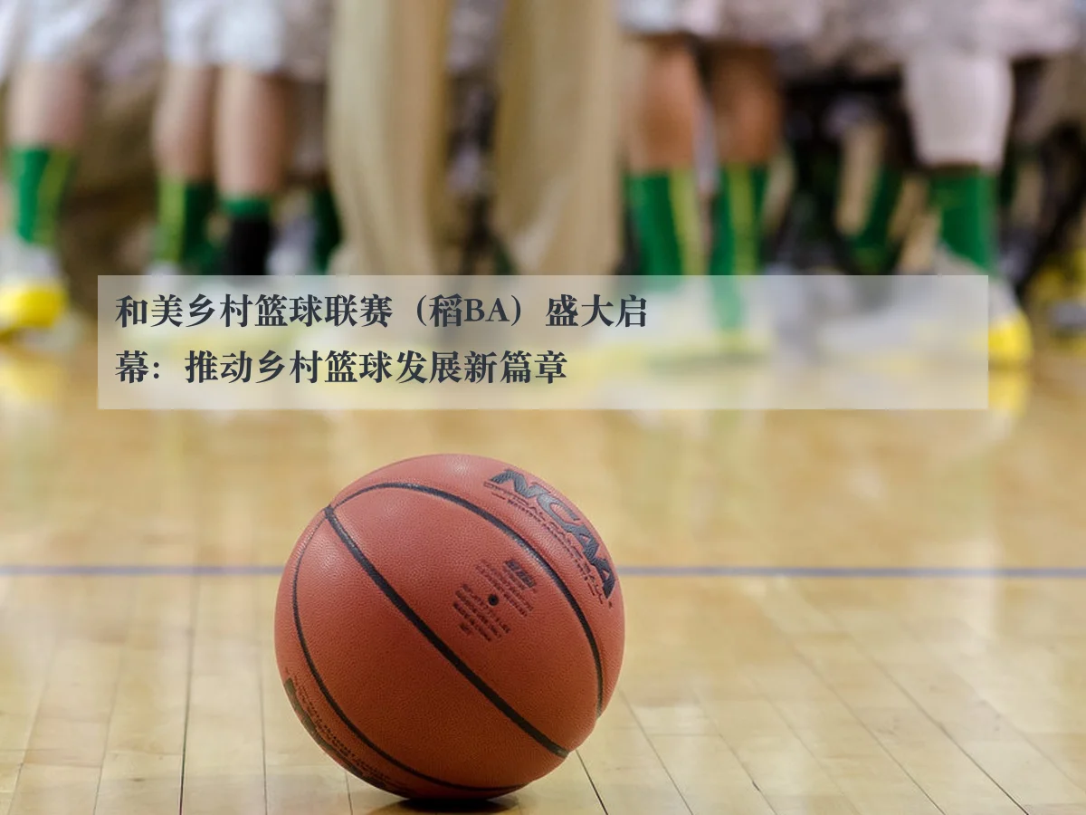 和美乡村篮球联赛(稻BA)盛大启幕:推动乡村篮球发展新篇章